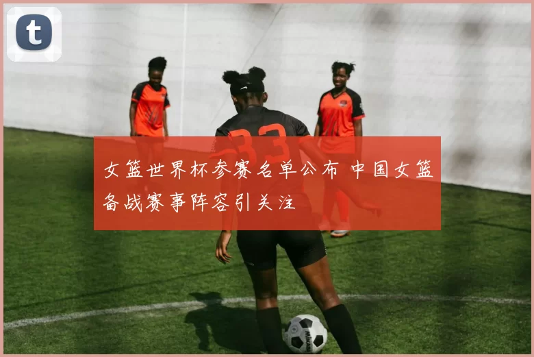 女篮世界杯参赛名单公布 中国女篮备战赛事阵容引关注