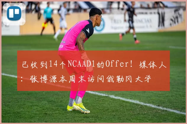 已收到14个NCAAD1的Offer！媒体人：张博源本周末访问俄勒冈大学