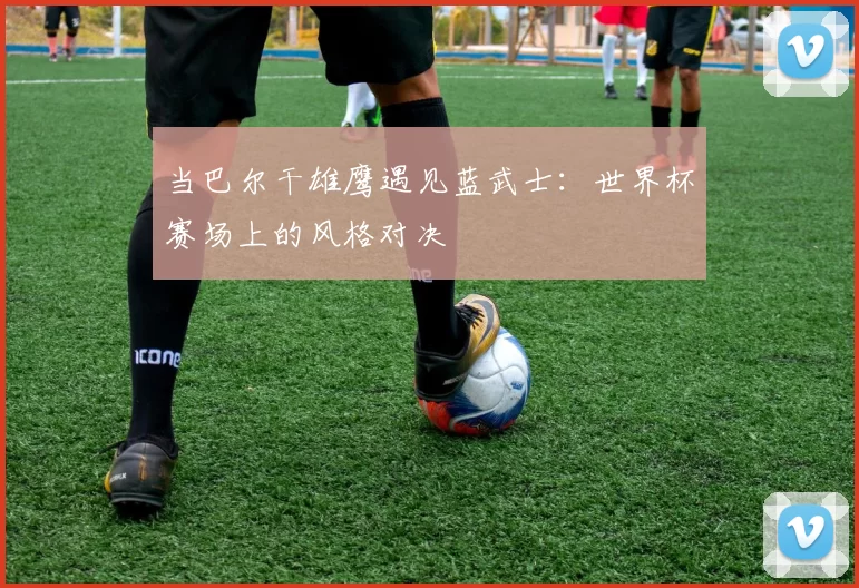 当巴尔干雄鹰遇见蓝武士：世界杯赛场上的风格对决
