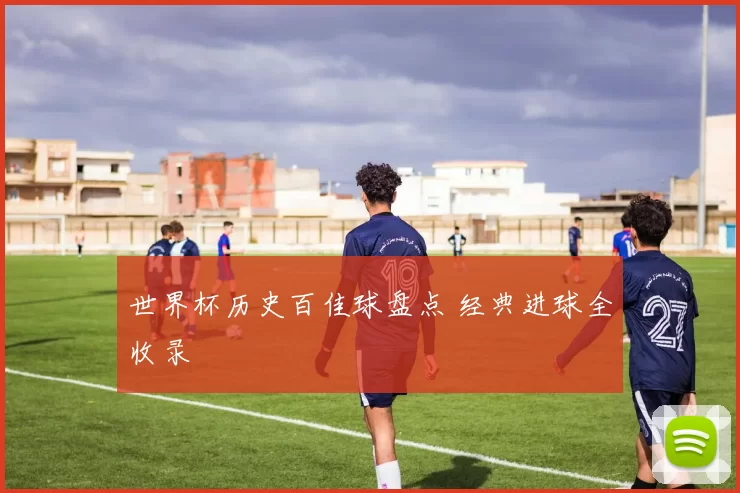 世界杯历史百佳球盘点 经典进球全收录