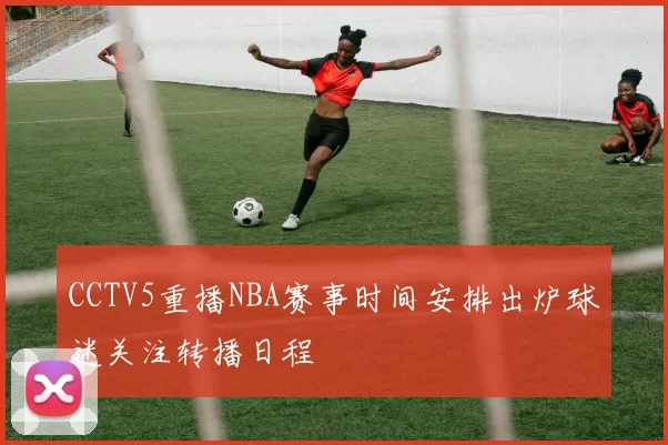 CCTV5重播NBA赛事时间安排出炉球迷关注转播日程