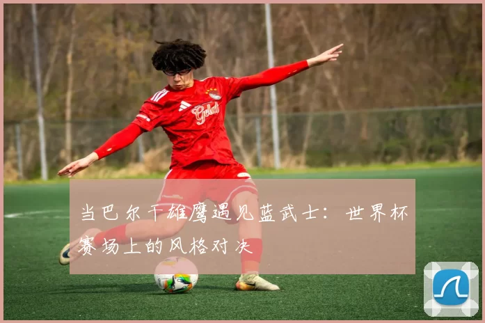 当巴尔干雄鹰遇见蓝武士：世界杯赛场上的风格对决