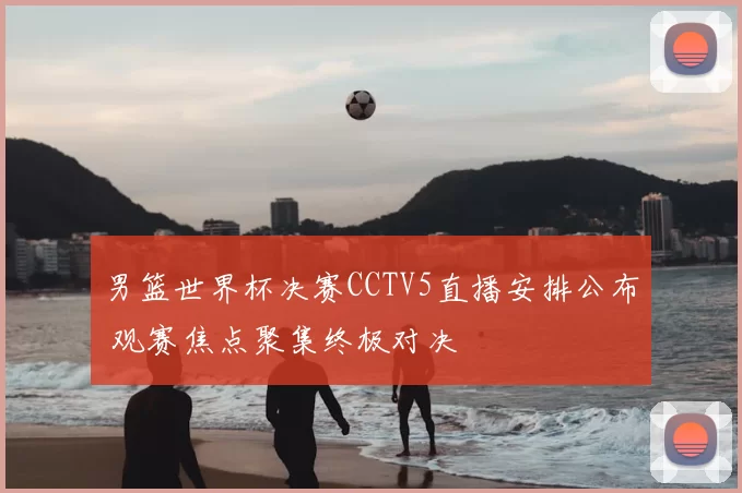 男篮世界杯决赛CCTV5直播安排公布 观赛焦点聚集终极对决