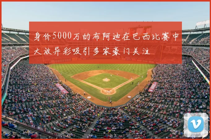 身价5000万的布阿迪在巴西比赛中大放异彩吸引多家豪门关注