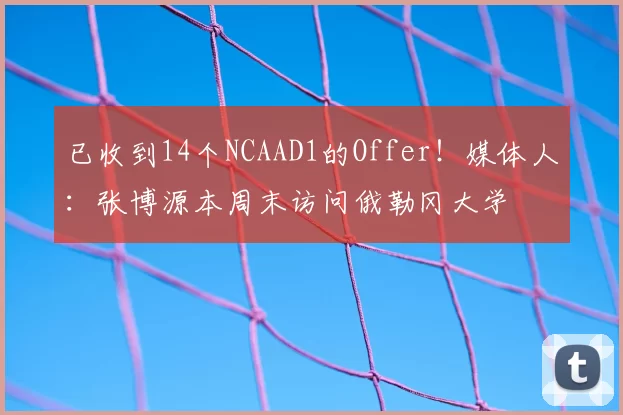 已收到14个NCAAD1的Offer!媒体人:张博源本周末访问俄勒冈大学