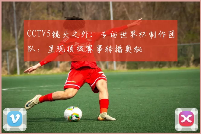 CCTV5镜头之外：专访世界杯制作团队，呈现顶级赛事转播奥秘