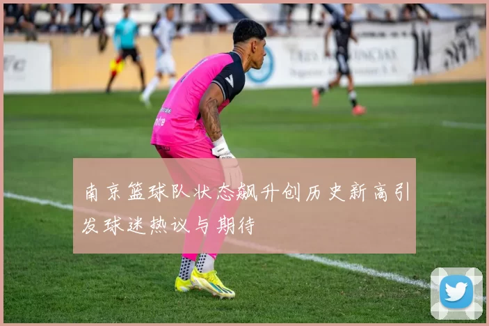 南京篮球队状态飙升创历史新高引发球迷热议与期待