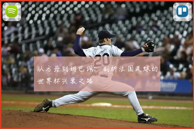 从方丹到姆巴佩:剖析法国足球的世界杯兴衰之路
