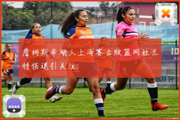 詹姆斯率湖人上海赛击败篮网杜兰特伤退引关注