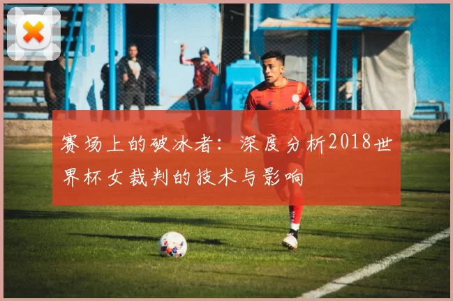 赛场上的破冰者：深度分析2018世界杯女裁判的技术与影响