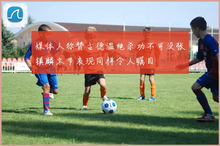 媒体人称赞古德温绝杀功不可没张镇麟末节表现同样令人瞩目