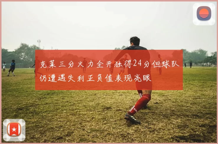 克莱三分火力全开独得24分但球队仍遭遇失利正负值表现亮眼
