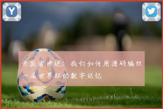 开发者讲述:我们如何用源码编织一届世界杯的数字记忆