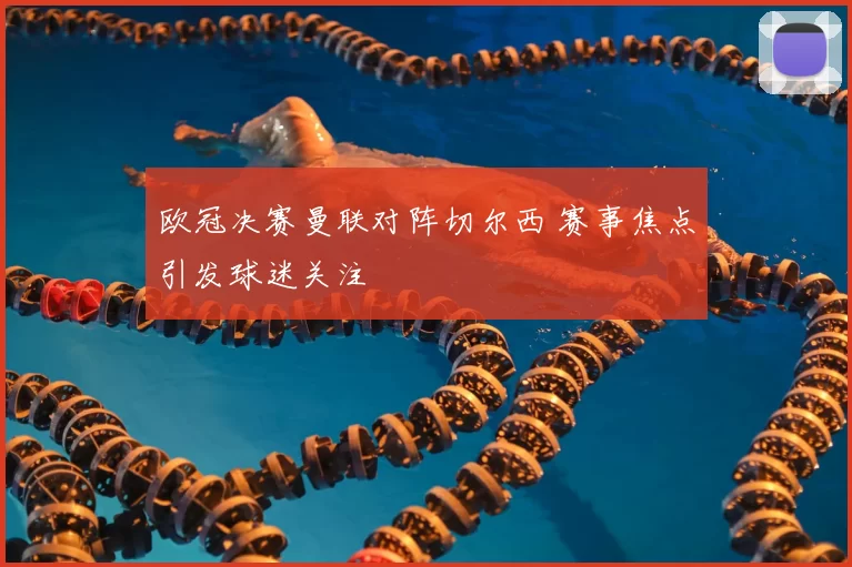 欧冠决赛曼联对阵切尔西 赛事焦点引发球迷关注