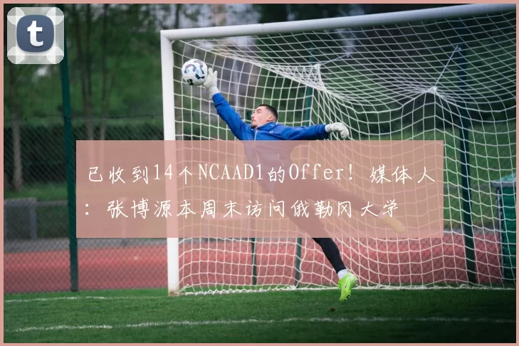 已收到14个NCAAD1的Offer！媒体人：张博源本周末访问俄勒冈大学