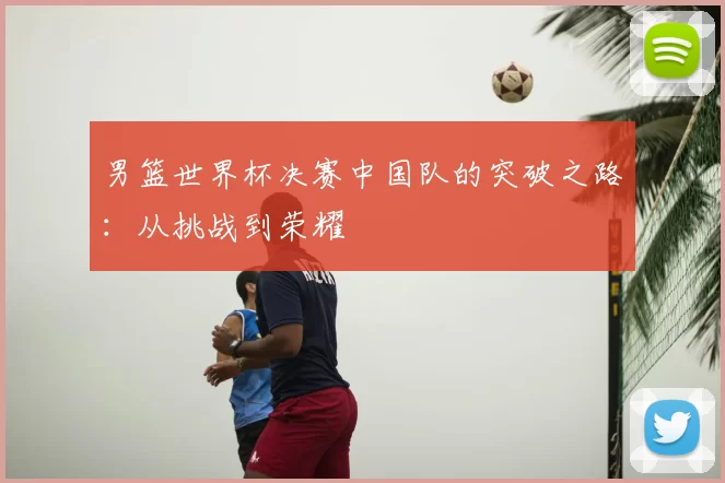 男篮世界杯决赛中国队的突破之路：从挑战到荣耀