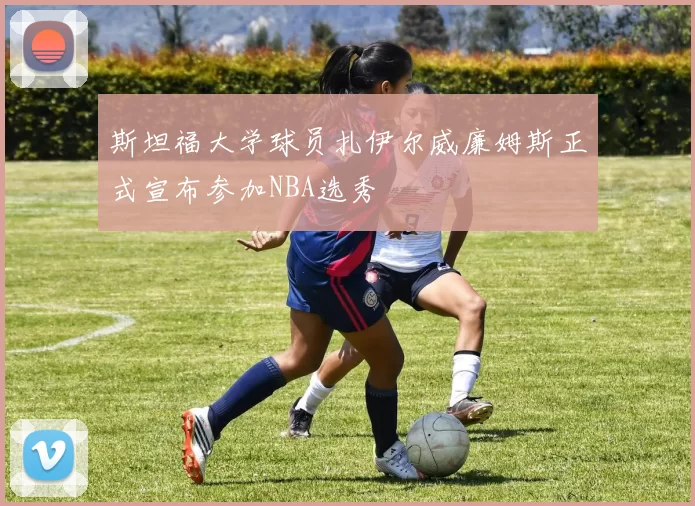 斯坦福大学球员扎伊尔威廉姆斯正式宣布参加NBA选秀