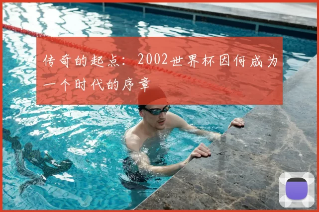 传奇的起点:2002世界杯因何成为一个时代的序章