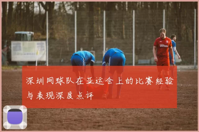 深圳网球队在亚运会上的比赛经验与表现深度点评
