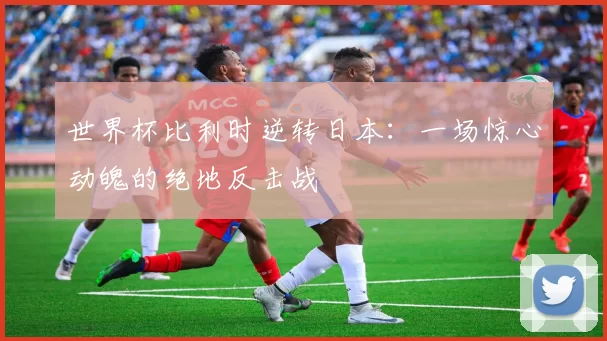 世界杯比利时逆转日本:一场惊心动魄的绝地反击战