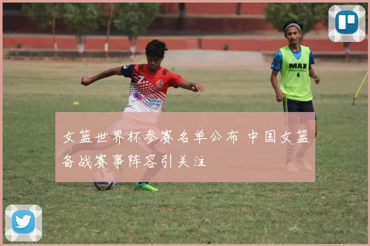 女篮世界杯参赛名单公布 中国女篮备战赛事阵容引关注