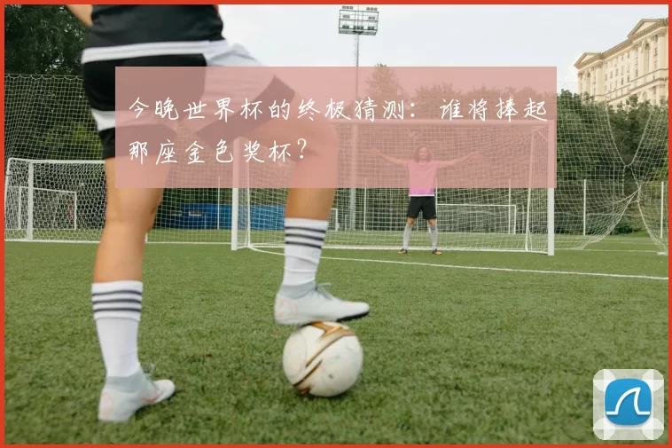 今晚世界杯的终极猜测:谁将捧起那座金色奖杯?