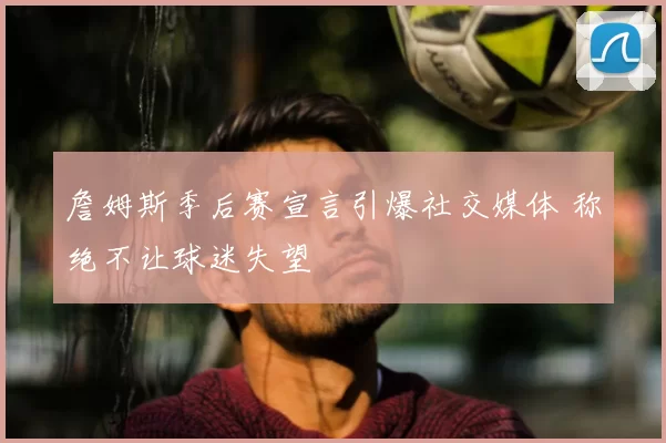 詹姆斯季后赛宣言引爆社交媒体 称绝不让球迷失望
