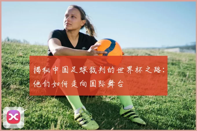 揭秘中国足球裁判的世界杯之路：他们如何走向国际舞台