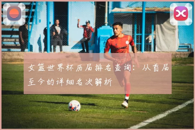 女篮世界杯历届排名查询：从首届至今的详细名次解析