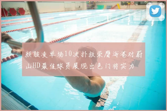颜骏凌单场10次扑救荣膺海港对蔚山HD最佳球员展现出色门将实力