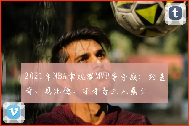 2021年NBA常规赛MVP争夺战：约基奇、恩比德、字母哥三人鼎立