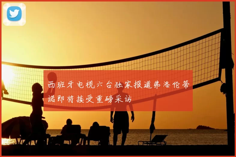 西班牙电视六台独家报道弗洛伦蒂诺即将接受重磅采访