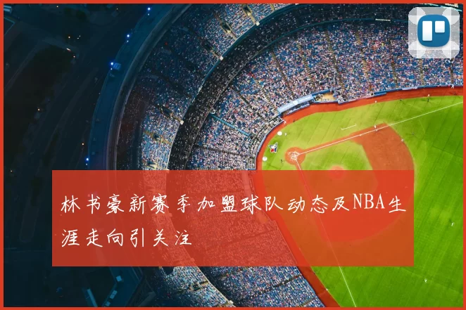 林书豪新赛季加盟球队动态及NBA生涯走向引关注