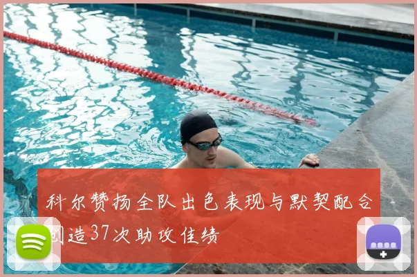 科尔赞扬全队出色表现与默契配合创造37次助攻佳绩